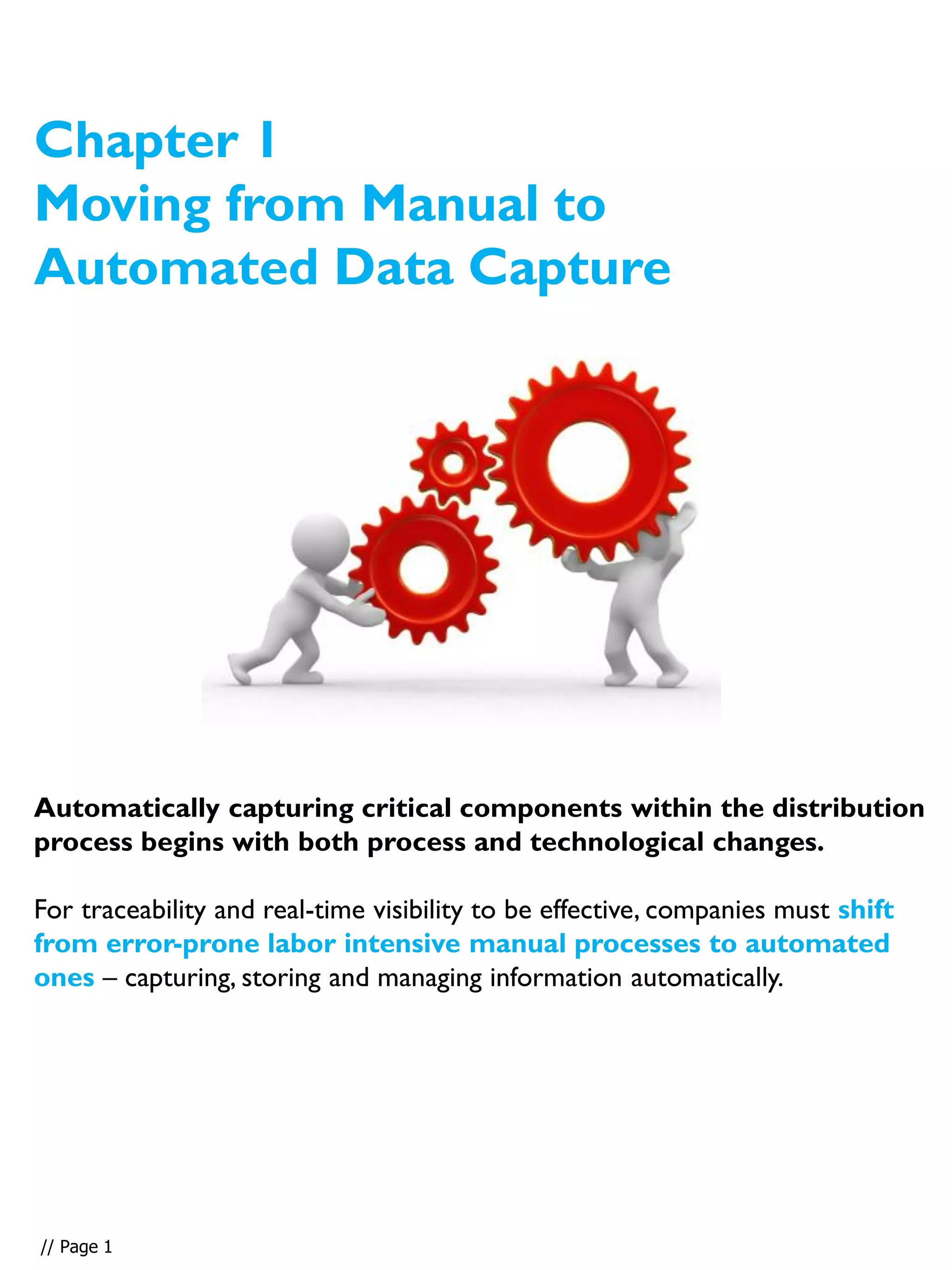Automatically capturing critical components within the distribution
process begins with both process and technological changes.
For traceability and real-time visibility to be effective, companies must shift
from error-prone labor intensive manual processes to automated
ones – capturing, storing and managing information automatically.
Chapter 1
Moving from Manual to
Automated Data Capture
// Page 1
 