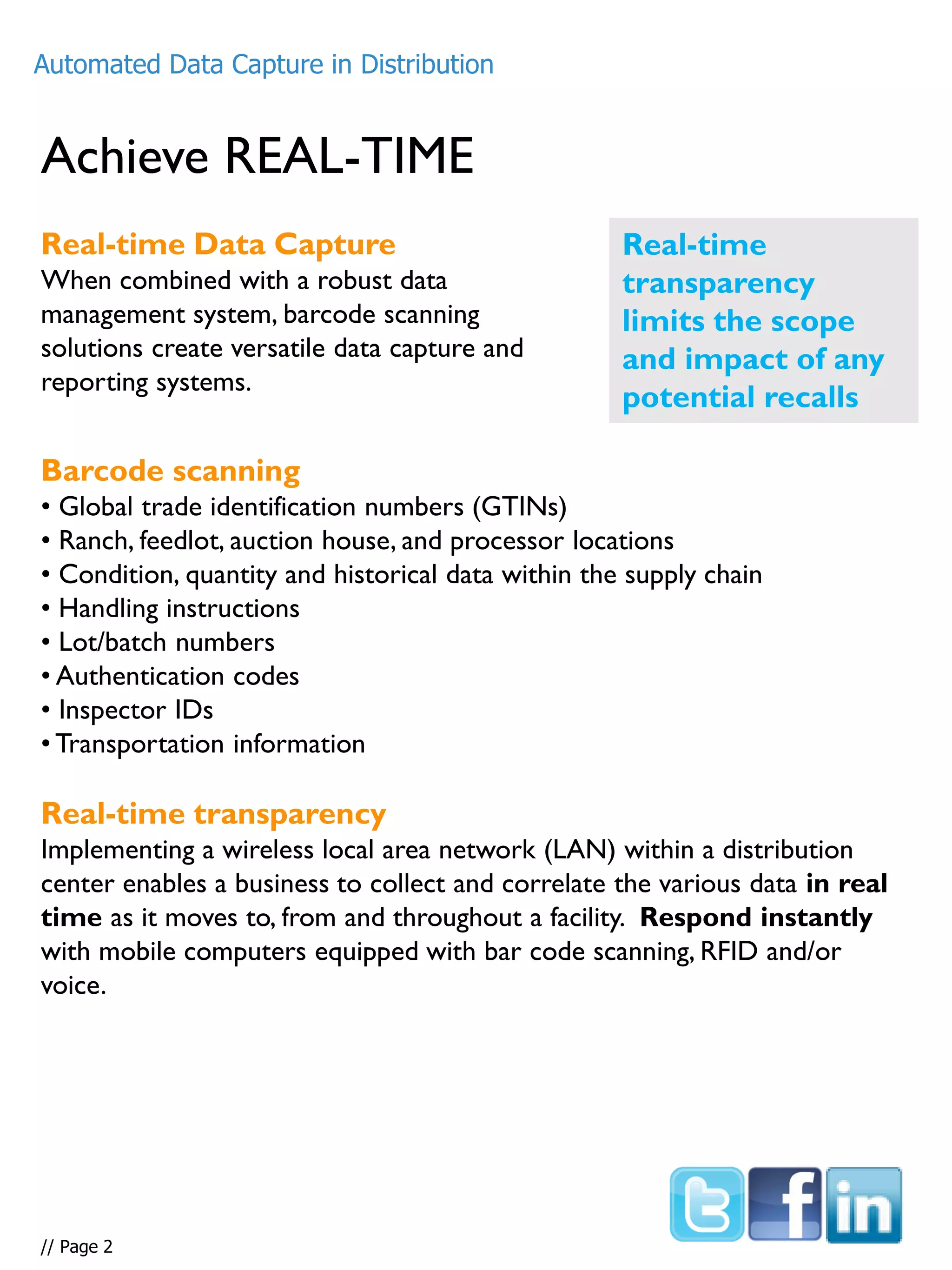 What defines ILD –
Individual Liable Devices
Achieve REAL-TIME
Real-time Data Capture
When combined with a robust data
management system, barcode scanning
solutions create versatile data capture and
reporting systems.
Real-time
transparency
limits the scope
and impact of any
potential recalls
Barcode scanning
• Global trade identification numbers (GTINs)
• Ranch, feedlot, auction house, and processor locations
• Condition, quantity and historical data within the supply chain
• Handling instructions
• Lot/batch numbers
• Authentication codes
• Inspector IDs
• Transportation information
Real-time transparency
Implementing a wireless local area network (LAN) within a distribution
center enables a business to collect and correlate the various data in real
time as it moves to, from and throughout a facility. Respond instantly
with mobile computers equipped with bar code scanning, RFID and/or
voice.
Automated Data Capture in Distribution
// Page 2
 