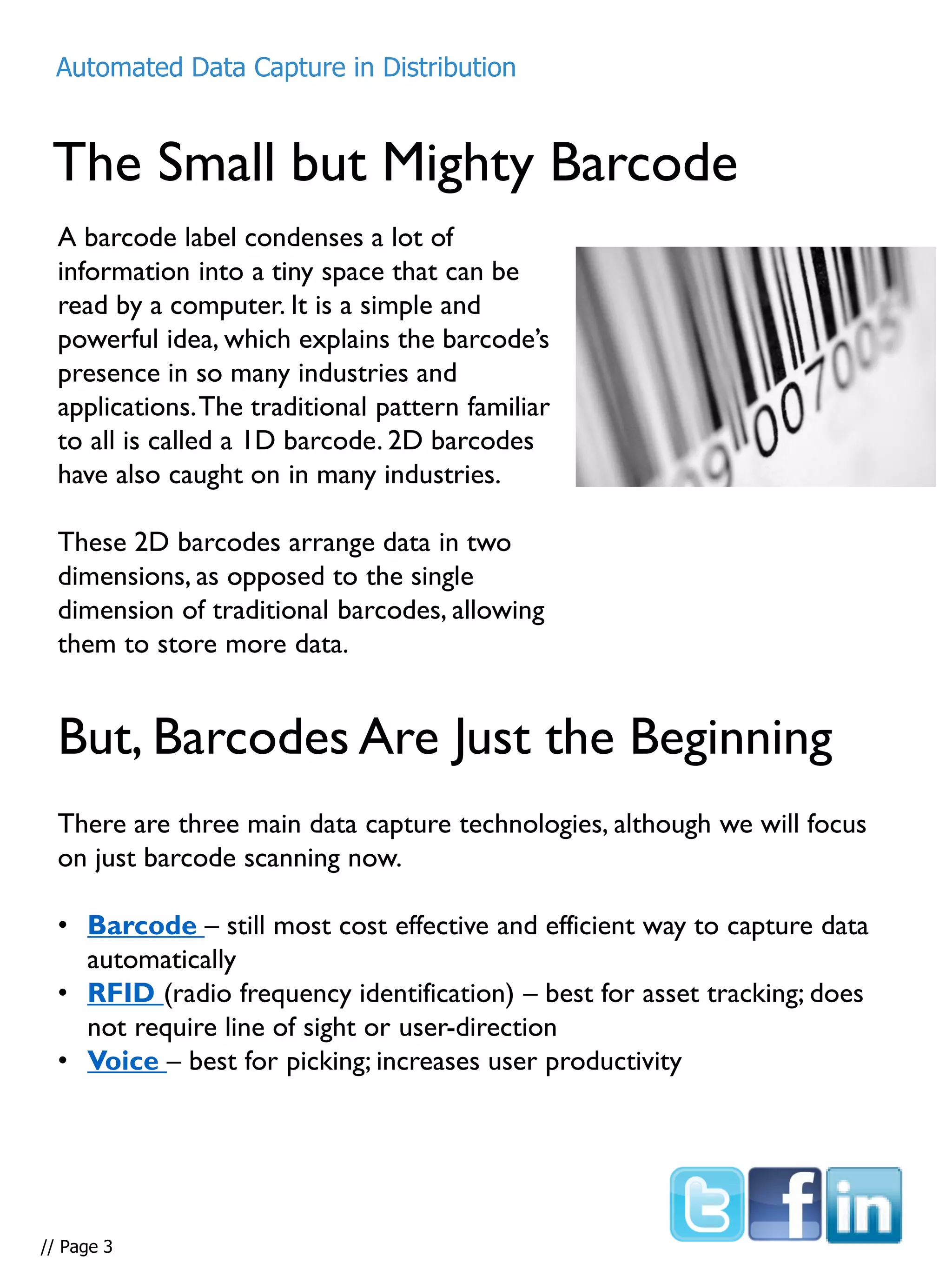 The Small but Mighty Barcode
A barcode label condenses a lot of
information into a tiny space that can be
read by a computer. It is a simple and
powerful idea, which explains the barcode’s
presence in so many industries and
applications.The traditional pattern familiar
to all is called a 1D barcode. 2D barcodes
have also caught on in many industries.
These 2D barcodes arrange data in two
dimensions, as opposed to the single
dimension of traditional barcodes, allowing
them to store more data.
But, Barcodes Are Just the Beginning
There are three main data capture technologies, although we will focus
on just barcode scanning now.
• Barcode – still most cost effective and efficient way to capture data
automatically
• RFID (radio frequency identification) – best for asset tracking; does
not require line of sight or user-direction
• Voice – best for picking; increases user productivity
Automated Data Capture in Distribution
// Page 3
 