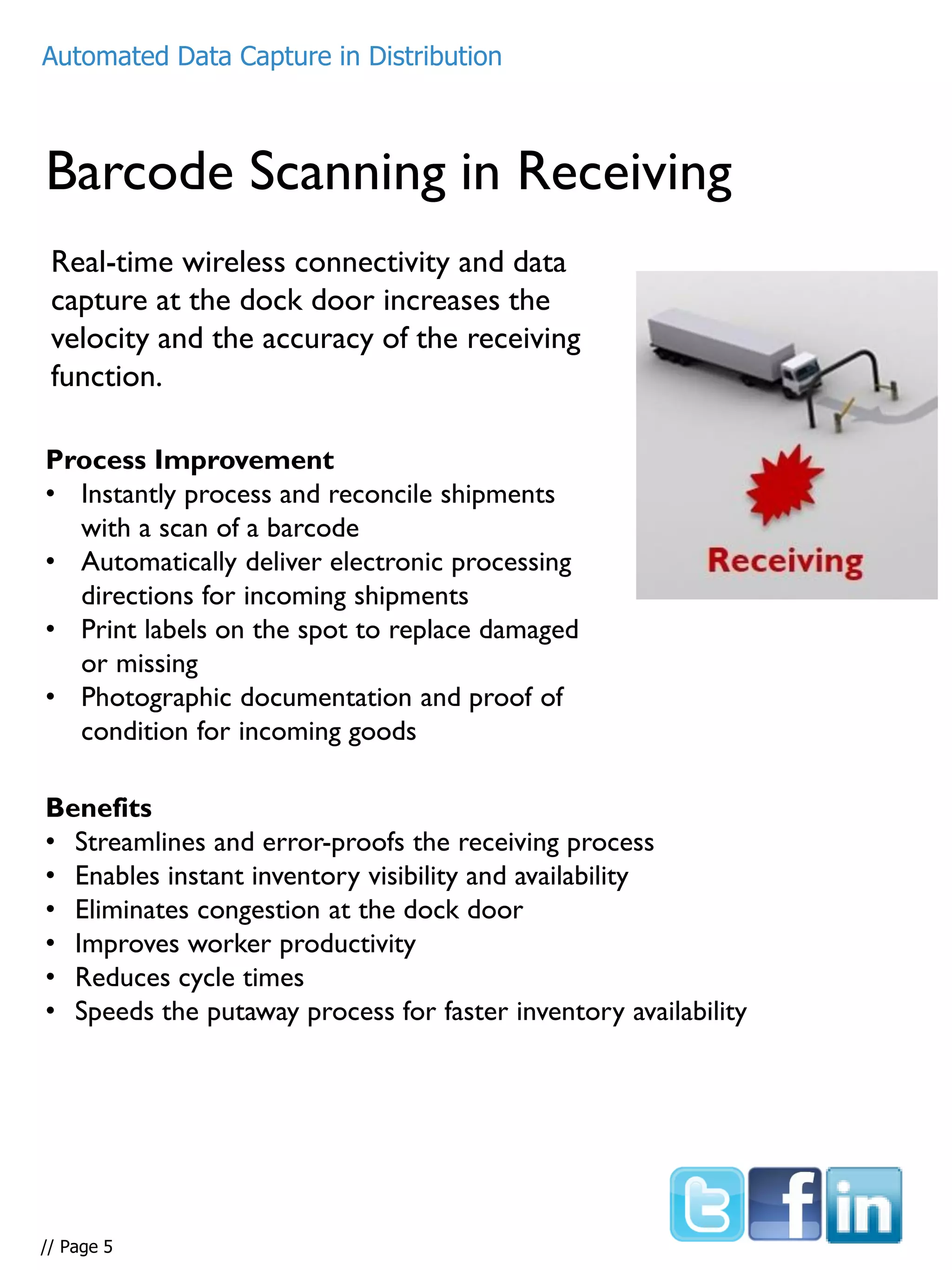 Barcode Scanning in Receiving
Real-time wireless connectivity and data
capture at the dock door increases the
velocity and the accuracy of the receiving
function.
Process Improvement
• Instantly process and reconcile shipments
with a scan of a barcode
• Automatically deliver electronic processing
directions for incoming shipments
• Print labels on the spot to replace damaged
or missing
• Photographic documentation and proof of
condition for incoming goods
Benefits
• Streamlines and error-proofs the receiving process
• Enables instant inventory visibility and availability
• Eliminates congestion at the dock door
• Improves worker productivity
• Reduces cycle times
• Speeds the putaway process for faster inventory availability
Automated Data Capture in Distribution
// Page 5
 
