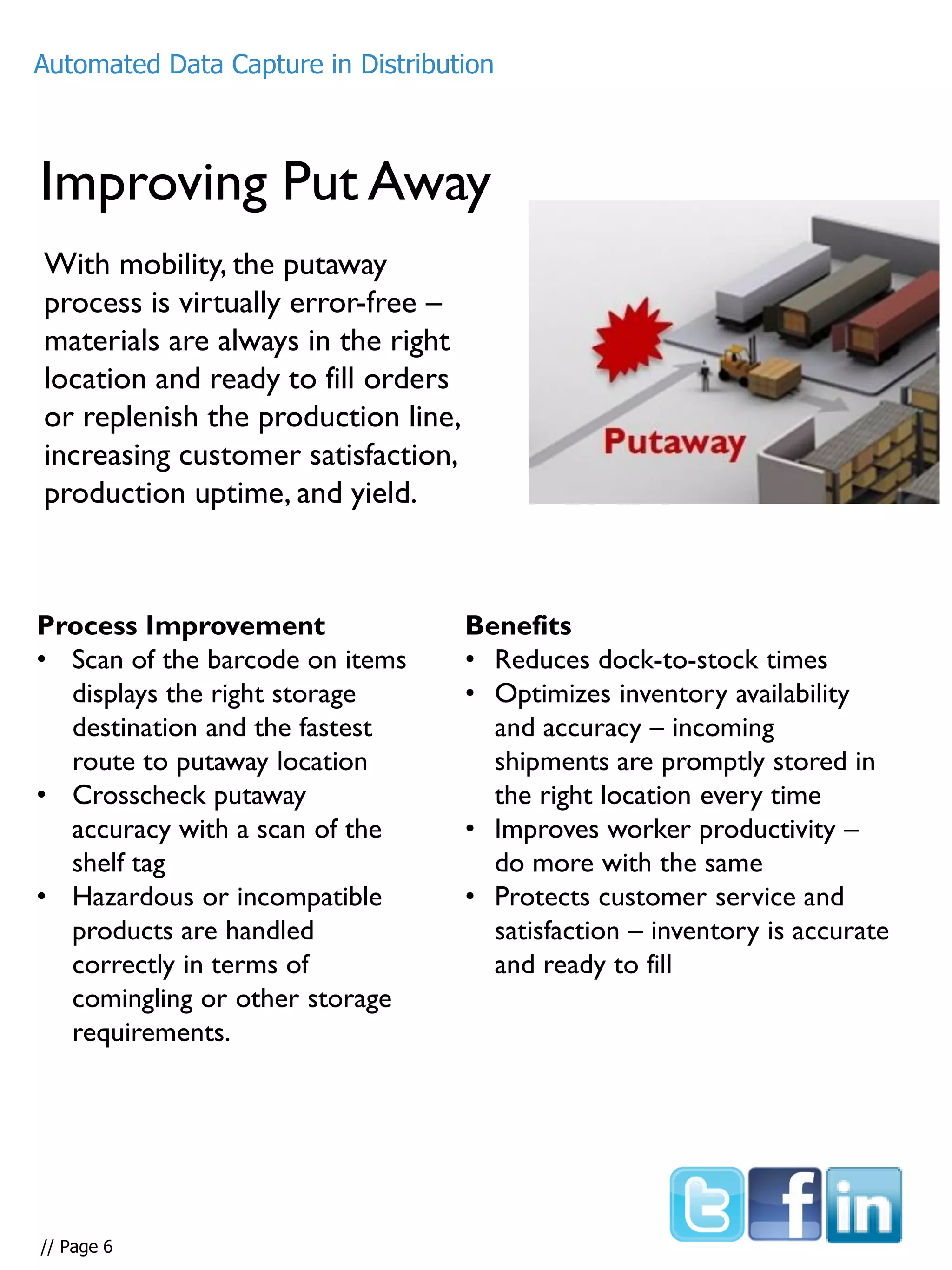 Improving Put Away
With mobility, the putaway
process is virtually error-free –
materials are always in the right
location and ready to fill orders
or replenish the production line,
increasing customer satisfaction,
production uptime, and yield.
Process Improvement
• Scan of the barcode on items
displays the right storage
destination and the fastest
route to putaway location
• Crosscheck putaway
accuracy with a scan of the
shelf tag
• Hazardous or incompatible
products are handled
correctly in terms of
comingling or other storage
requirements.
Benefits
• Reduces dock-to-stock times
• Optimizes inventory availability
and accuracy – incoming
shipments are promptly stored in
the right location every time
• Improves worker productivity –
do more with the same
• Protects customer service and
satisfaction – inventory is accurate
and ready to fill
Automated Data Capture in Distribution
// Page 6
 