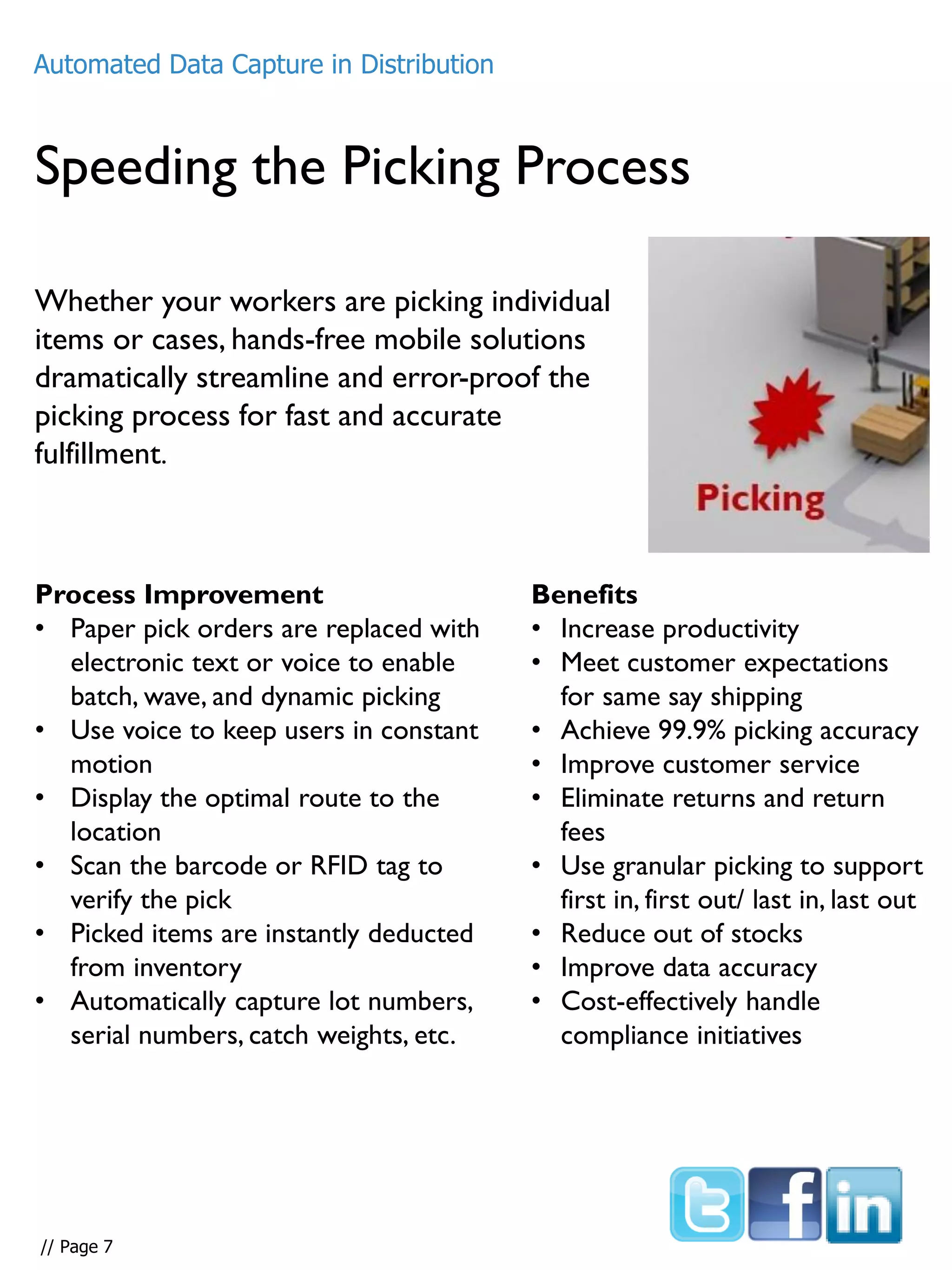 Speeding the Picking Process
Whether your workers are picking individual
items or cases, hands-free mobile solutions
dramatically streamline and error-proof the
picking process for fast and accurate
fulfillment.
Process Improvement
• Paper pick orders are replaced with
electronic text or voice to enable
batch, wave, and dynamic picking
• Use voice to keep users in constant
motion
• Display the optimal route to the
location
• Scan the barcode or RFID tag to
verify the pick
• Picked items are instantly deducted
from inventory
• Automatically capture lot numbers,
serial numbers, catch weights, etc.
Benefits
• Increase productivity
• Meet customer expectations
for same say shipping
• Achieve 99.9% picking accuracy
• Improve customer service
• Eliminate returns and return
fees
• Use granular picking to support
first in, first out/ last in, last out
• Reduce out of stocks
• Improve data accuracy
• Cost-effectively handle
compliance initiatives
Automated Data Capture in Distribution
// Page 7
 