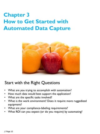 Chapter 3
How to Get Started with
Automated Data Capture
• What are you trying to accomplish with automation?
• How much data would best support the application?
• What are the specific tasks involved?
• What is the work environment? Does it require more ruggedized
equipment?
• What are your compliance-labeling requirements?
• What ROI can you expect (or do you require) by automating?
Start with the Right Questions
// Page 10
 