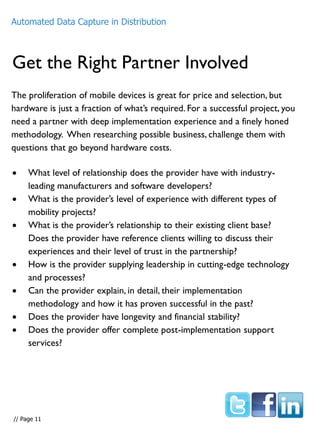 Get the Right Partner Involved
The proliferation of mobile devices is great for price and selection, but
hardware is just a fraction of what’s required. For a successful project, you
need a partner with deep implementation experience and a finely honed
methodology. When researching possible business, challenge them with
questions that go beyond hardware costs.
Automated Data Capture in Distribution
 What level of relationship does the provider have with industry-
leading manufacturers and software developers?
 What is the provider’s level of experience with different types of
mobility projects?
 What is the provider’s relationship to their existing client base?
Does the provider have reference clients willing to discuss their
experiences and their level of trust in the partnership?
 How is the provider supplying leadership in cutting-edge technology
and processes?
 Can the provider explain, in detail, their implementation
methodology and how it has proven successful in the past?
 Does the provider have longevity and financial stability?
 Does the provider offer complete post-implementation support
services?
// Page 11
 