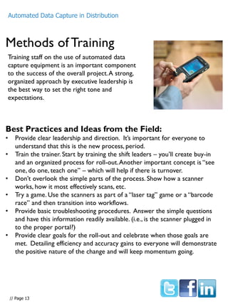 Methods of Training
Automated Data Capture in Distribution
Training staff on the use of automated data
capture equipment is an important component
to the success of the overall project.A strong,
organized approach by executive leadership is
the best way to set the right tone and
expectations.
Best Practices and Ideas from the Field:
• Provide clear leadership and direction. It’s important for everyone to
understand that this is the new process, period.
• Train the trainer. Start by training the shift leaders – you’ll create buy-in
and an organized process for roll-out.Another important concept is “see
one, do one, teach one” – which will help if there is turnover.
• Don’t overlook the simple parts of the process. Show how a scanner
works, how it most effectively scans, etc.
• Try a game. Use the scanners as part of a “laser tag” game or a “barcode
race” and then transition into workflows.
• Provide basic troubleshooting procedures. Answer the simple questions
and have this information readily available. (i.e., is the scanner plugged in
to the proper portal?)
• Provide clear goals for the roll-out and celebrate when those goals are
met. Detailing efficiency and accuracy gains to everyone will demonstrate
the positive nature of the change and will keep momentum going.
// Page 13
 