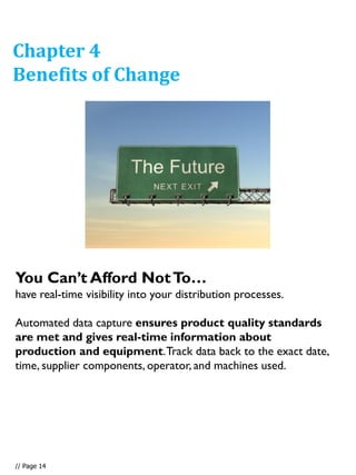 You Can’t Afford NotTo…
have real-time visibility into your distribution processes.
Automated data capture ensures product quality standards
are met and gives real-time information about
production and equipment.Track data back to the exact date,
time, supplier components, operator, and machines used.
Chapter 4
Benefits of Change
// Page 14
 