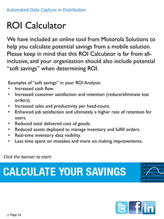 We have included an online tool from Motorola Solutions to
help you calculate potential savings from a mobile solution.
Please keep in mind that this ROI Calculator is far from all-
inclusive, and your organization should also include potential
“soft savings” when determining ROI.
ROI Calculator
Automated Data Capture in Distribution
Examples of “soft savings” in your ROI Analysis:
• Increased cash flow.
• Increased customer satisfaction and retention (reduce/eliminate lost
orders).
• Increased sales and productivity per head-count.
• Enhanced job satisfaction and ultimately a higher rate of retention for
users.
• Reduced total delivered cost of goods.
• Reduced assets deployed to manage inventory and fulfill orders.
• Real-time inventory data visibility.
• Less time spent on mistakes and more on making improvements.
Click the banner to start:
Automated Data Capture in Distribution
// Page 16
 