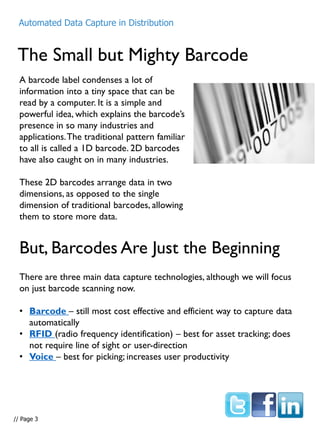 The Small but Mighty Barcode
A barcode label condenses a lot of
information into a tiny space that can be
read by a computer. It is a simple and
powerful idea, which explains the barcode’s
presence in so many industries and
applications.The traditional pattern familiar
to all is called a 1D barcode. 2D barcodes
have also caught on in many industries.
These 2D barcodes arrange data in two
dimensions, as opposed to the single
dimension of traditional barcodes, allowing
them to store more data.
But, Barcodes Are Just the Beginning
There are three main data capture technologies, although we will focus
on just barcode scanning now.
• Barcode – still most cost effective and efficient way to capture data
automatically
• RFID (radio frequency identification) – best for asset tracking; does
not require line of sight or user-direction
• Voice – best for picking; increases user productivity
Automated Data Capture in Distribution
// Page 3
 