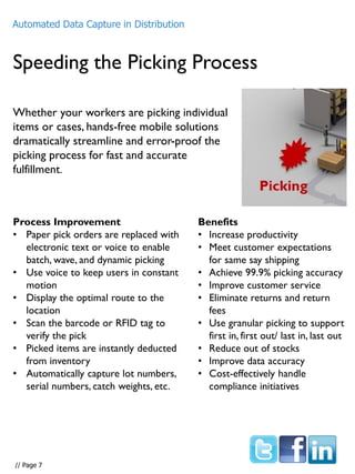 Speeding the Picking Process
Whether your workers are picking individual
items or cases, hands-free mobile solutions
dramatically streamline and error-proof the
picking process for fast and accurate
fulfillment.
Process Improvement
• Paper pick orders are replaced with
electronic text or voice to enable
batch, wave, and dynamic picking
• Use voice to keep users in constant
motion
• Display the optimal route to the
location
• Scan the barcode or RFID tag to
verify the pick
• Picked items are instantly deducted
from inventory
• Automatically capture lot numbers,
serial numbers, catch weights, etc.
Benefits
• Increase productivity
• Meet customer expectations
for same say shipping
• Achieve 99.9% picking accuracy
• Improve customer service
• Eliminate returns and return
fees
• Use granular picking to support
first in, first out/ last in, last out
• Reduce out of stocks
• Improve data accuracy
• Cost-effectively handle
compliance initiatives
Automated Data Capture in Distribution
// Page 7
 