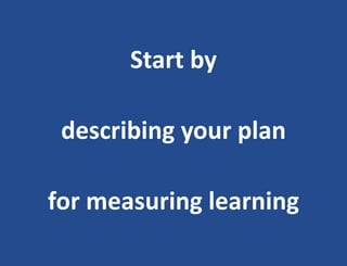 Start by
describing your plan
for measuring learning
 