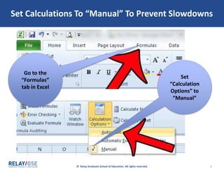 © Relay Graduate School of Education. All rights reserved. 7
Set Calculations To “Manual” To Prevent Slowdowns
Go to the
“Formulas”
tab in Excel
Set
“Calculation
Options” to
“Manual”
 