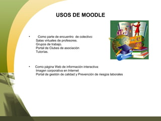 USOS DE MOODLE Como parte de encuentro  de colectivo: Salas virtuales de profesores. Grupos de trabajo. Portal de Clubes de asociación Tutorías. Como página Web de información interactiva: Imagen corporativa en Internet Portal de gestión de calidad y Prevención de riesgos laborales 