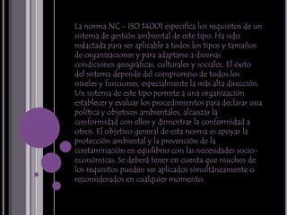 La norma NC - ISO 14001 especifica los requisitos de un sistema de gestión ambiental de este tipo. Ha sido redactada para ser aplicable a todos los tipos y tamaños de organizaciones y para adaptarse a diversas condiciones geográficas, culturales y sociales. El éxito del sistema depende del compromiso de todos los niveles y funciones, especialmente la más alta dirección. Un sistema de este tipo permite a una organización establecer y evaluar los procedimientos para declarar una política y objetivos ambientales, alcanzar la conformidad con ellos y demostrar la conformidad a otros. El objetivo general de esta norma es apoyar la protección ambiental y la prevención de la contaminación en equilibrio con las necesidades socio-económicas. Se deberá tener en cuenta que muchos de los requisitos pueden ser aplicados simultáneamente o reconsiderados en cualquier momento.