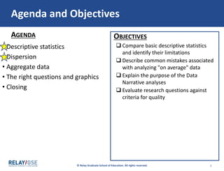 © Relay Graduate School of Education. All rights reserved. 22
AGENDA OBJECTIVES
Agenda and Objectives
• Descriptive statistics
• Dispersion
• Aggregate data
• The right questions and graphics
• Closing
 Compare basic descriptive statistics
and identify their limitations
 Describe common mistakes associated
with analyzing "on average" data
 Explain the purpose of the Data
Narrative analyses
 Evaluate research questions against
criteria for quality
2 2
 