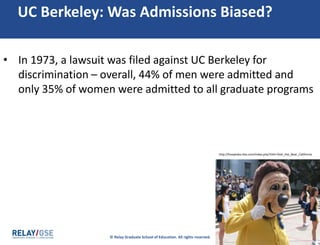 © Relay Graduate School of Education. All rights reserved. 28
UC Berkeley: Was Admissions Biased?
• In 1973, a lawsuit was filed against UC Berkeley for
discrimination – overall, 44% of men were admitted and
only 35% of women were admitted to all graduate programs
http://hoopedia.nba.com/index.php?title=Oski_the_Bear_California
 
