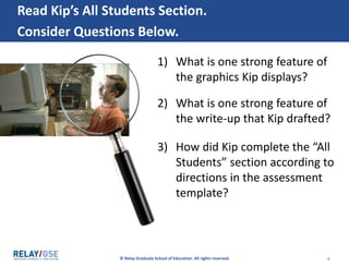 © Relay Graduate School of Education. All rights reserved. 4
Read Kip’s All Students Section.
Consider Questions Below.
1) What is one strong feature of
the graphics Kip displays?
2) What is one strong feature of
the write-up that Kip drafted?
3) How did Kip complete the “All
Students” section according to
directions in the assessment
template?
 