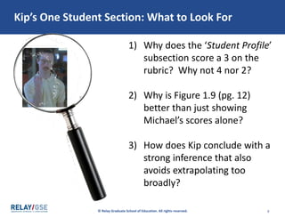 © Relay Graduate School of Education. All rights reserved. 8
Read Kip’s One Student Section.
Consider Questions Below.
1) Why does the ‘Student Profile’
subsection score a 3 on the
rubric? Why not 4 nor 2?
2) Why is Figure 1.9 (pg. 12)
better than just showing
Michael’s scores alone?
3) How does Kip conclude with a
strong inference that also
avoids extrapolating too
broadly?
 