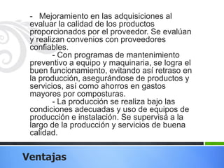 - Mejoramiento en las adquisiciones al
evaluar la calidad de los productos
proporcionados por el proveedor. Se evalúan
y realizan convenios con proveedores
confiables.
- Con programas de mantenimiento
preventivo a equipo y maquinaria, se logra el
buen funcionamiento, evitando así retraso en
la producción, asegurándose de productos y
servicios, así como ahorros en gastos
mayores por composturas.
- La producción se realiza bajo las
condiciones adecuadas y uso de equipos de
producción e instalación. Se supervisá a la
largo de la producción y servicios de buena
calidad.

Ventajas

 