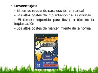 • Desventajas:
- El tiempo requerido para escribir el manual
- Los altos costes de implantación de las normas
- El tiempo requerido para llevar a término la
implantación
- Los altos costes de mantenimiento de la norma

 