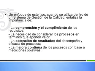 • Un enfoque de este tipo, cuando se utiliza dentro de
un Sistema de Gestión de la Calidad, enfatiza la
importancia de:
- La comprensión y el cumplimiento de los
requisitos;
- La necesidad de considerar los procesos en
términos que aporten valor;
- La obtención de resultados del desempeño y
eficacia de procesos;
- La mejora continua de los procesos con base a
mediciones objetivas.

 