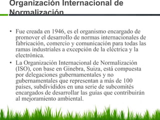 Organización Internacional de
Normalización
• Fue creada en 1946, es el organismo encargado de
promover el desarrollo de normas internacionales de
fabricación, comercio y comunicación para todas las
ramas industriales a excepción de la eléctrica y la
electrónica.
• La Organización Internacional de Normalización
(ISO), con base en Ginebra, Suiza, está compuesta
por delegaciones gubernamentales y no
gubernamentales que representan a más de 100
países, subdivididos en una serie de subcomités
encargados de desarrollar las guías que contribuirán
al mejoramiento ambiental.

 