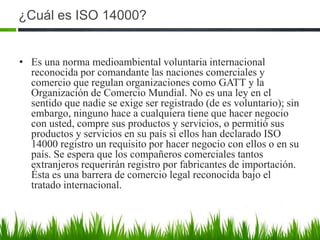 ¿Cuál es ISO 14000?
• Es una norma medioambiental voluntaria internacional
reconocida por comandante las naciones comerciales y
comercio que regulan organizaciones como GATT y la
Organización de Comercio Mundial. No es una ley en el
sentido que nadie se exige ser registrado (de es voluntario); sin
embargo, ninguno hace a cualquiera tiene que hacer negocio
con usted, compre sus productos y servicios, o permitió sus
productos y servicios en su país si ellos han declarado ISO
14000 registro un requisito por hacer negocio con ellos o en su
país. Se espera que los compañeros comerciales tantos
extranjeros requerirán registro por fabricantes de importación.
Ésta es una barrera de comercio legal reconocida bajo el
tratado internacional.

 