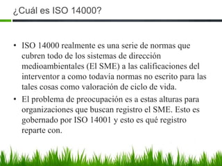 ¿Cuál es ISO 14000?

• ISO 14000 realmente es una serie de normas que
cubren todo de los sistemas de dirección
medioambientales (El SME) a las calificaciones del
interventor a como todavía normas no escrito para las
tales cosas como valoración de ciclo de vida.
• El problema de preocupación es a estas alturas para
organizaciones que buscan registro el SME. Esto es
gobernado por ISO 14001 y esto es qué registro
reparte con.

 