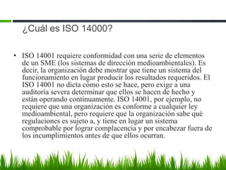 ¿Cuál es ISO 14000?
• ISO 14001 requiere conformidad con una serie de elementos
de un SME (los sistemas de dirección medioambientales). Es
decir, la organización debe mostrar que tiene un sistema del
funcionamiento en lugar producir los resultados requeridos. El
ISO 14001 no dicta cómo esto se hace, pero exige a una
auditoría severa determinar que ellos se hacen de hecho y
están operando continuamente. ISO 14001, por ejemplo, no
requiere que una organización es conforme a cualquier ley
medioambiental, pero requiere que la organización sabe qué
regulaciones es sujeto a, y tiene en lugar un sistema
comprobable por lograr complacencia y por encabezar fuera de
los incumplimientos antes de que ellos ocurran.

 