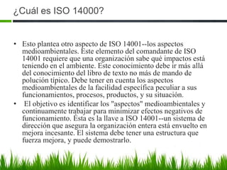 ¿Cuál es ISO 14000?
• Esto plantea otro aspecto de ISO 14001--los aspectos
medioambientales. Este elemento del comandante de ISO
14001 requiere que una organización sabe qué impactos está
teniendo en el ambiente. Este conocimiento debe ir más allá
del conocimiento del libro de texto no más de mando de
polución típico. Debe tener en cuenta los aspectos
medioambientales de la facilidad específica peculiar a sus
funcionamientos, procesos, productos, y su situación.
• El objetivo es identificar los "aspectos" medioambientales y
continuamente trabajar para minimizar efectos negativos de
funcionamiento. Ésta es la llave a ISO 14001--un sistema de
dirección que asegura la organización entera está envuelto en
mejora incesante. El sistema debe tener una estructura que
fuerza mejora, y puede demostrarlo.

 