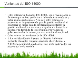 Vertientes del ISO 14000
• Estos estándares, llamados ISO 14000, van a revolucionar la
forma en que ambos, gobiernos e industria, van a enfocar y
tratar asuntos ambientales. A su vez, estos estándares
proveerán un lenguaje común para la gestión ambiental al
establecer un marco para la certificación de sistemas de
gestión ambiental por terceros y al ayudar a la industria a
satisfacer la demanda de los consumidores y agencias
gubernamentales de una mayor responsabilidad ambiental.
• Cabe resaltar dos vertientes de la ISO 14000:
• 1. La certificación del Sistema de Gestión Ambiental,
mediante el cual las empresas recibirán el certificado, y
• 2. El Sello Ambiental, mediante el cual serán certificados los
productos ("sello verde").

 