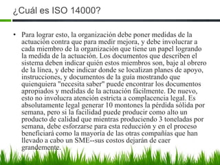 ¿Cuál es ISO 14000?
• Para lograr esto, la organización debe poner medidas de la
actuación contra que para medir mejora, y debe involucrar a
cada miembro de la organización que tiene un papel logrando
la medida de la actuación. Los documentos que describen el
sistema deben indicar quién estos miembros son, baje al obrero
de la línea, y debe indicar donde se localizan planes de apoyo,
instrucciones, y documentos de la guía mostrando que
quienquiera "necesita saber" puede encontrar los documentos
apropiados y medidas de la actuación fácilmente. De nuevo,
esto no involucra atención estricta a complacencia legal. Es
absolutamente legal generar 10 montones la pérdida sólida por
semana, pero si la facilidad puede producir como alto un
producto de calidad que mientras produciendo 3 toneladas por
semana, debe esforzarse para esta reducción y en el proceso
beneficiará como la mayoría de las otras compañías que han
llevado a cabo un SME--sus costos dejarán de caer
grandemente.

 