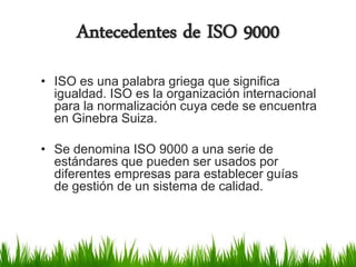 Antecedentes de ISO 9000
• ISO es una palabra griega que significa
igualdad. ISO es la organización internacional
para la normalización cuya cede se encuentra
en Ginebra Suiza.
• Se denomina ISO 9000 a una serie de
estándares que pueden ser usados por
diferentes empresas para establecer guías
de gestión de un sistema de calidad.

 