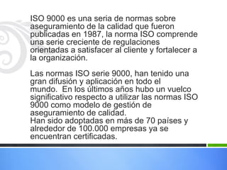 ISO 9000 es una seria de normas sobre
aseguramiento de la calidad que fueron
publicadas en 1987, la norma ISO comprende
una serie creciente de regulaciones
orientadas a satisfacer al cliente y fortalecer a
la organización.

Las normas ISO serie 9000, han tenido una
gran difusión y aplicación en todo el
mundo. En los últimos años hubo un vuelco
significativo respecto a utilizar las normas ISO
9000 como modelo de gestión de
aseguramiento de calidad.
Han sido adoptadas en más de 70 países y
alrededor de 100.000 empresas ya se
encuentran certificadas.

 