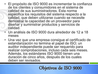 • El propósito de ISO 9000 es incrementar la confianza
de los clientes y consumidores en el sistema de
calidad de sus suministradores. Esta norma
especifica los requisitos del sistema respecto a la
calidad, que deben utilizarse cuando se necesite
demostrar la capacidad de un proveedor para
diseñar y suministrar productos y servicios de
calidad.
• Un análisis de ISO 9000 dura alrededor de 12 a 18
meses
• Una vez que una empresa consigue el certificado de
estandarización no termina el papel de ISO; un
auditor independiente puede ser requerido para
realizar comprobaciones, incluso cada seis meses.
Además, los estándares ISO 9000 tienen una
duración de cinco años, después de los cuales
deben ser revisados.

Objetivos de ISO 9000

 