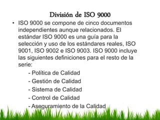 División de ISO 9000

• ISO 9000 se compone de cinco documentos
independientes aunque relacionados. El
estándar ISO 9000 es una guía para la
selección y uso de los estándares reales, ISO
9001, ISO 9002 e ISO 9003. ISO 9000 incluye
las siguientes definiciones para el resto de la
serie:
- Política de Calidad
- Gestión de Calidad
- Sistema de Calidad
- Control de Calidad
- Aseguramiento de la Calidad

 
