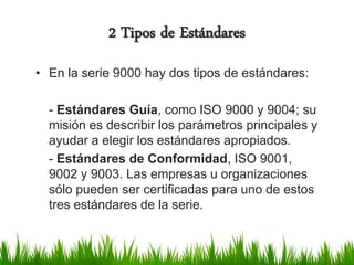 2 Tipos de Estándares
• En la serie 9000 hay dos tipos de estándares:
- Estándares Guía, como ISO 9000 y 9004; su
misión es describir los parámetros principales y
ayudar a elegir los estándares apropiados.
- Estándares de Conformidad, ISO 9001,
9002 y 9003. Las empresas u organizaciones
sólo pueden ser certificadas para uno de estos
tres estándares de la serie.

 