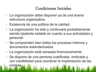 Condiciones Iniciales

• La organización debe disponer ya de una buena
estructura organizativa.
• Existencia de una política de la calidad.
• La organización ha sido y continuará probablemente
siendo bastante estable en cuanto a sus actividades y
personal.
• Se comprenden bien todos los procesos internos y
documentos estandarizados.
• La organización está saneada financieramente.
• Se dispone de una persona cualificada, motivada y
con credibilidad para coordinar la implantación de las
normas.

 