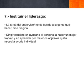 7.- Instituir el liderazgo:
• La tarea del supervisor no es decirle a la gente qué
hacer, sino dirigirla.
• Dirigir consiste en ayudarle al personal a hacer un mejor
trabajo y en aprender por métodos objetivos quién
necesita ayuda individual

 