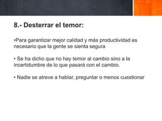 8.- Desterrar el temor:
•Para garantizar mejor calidad y más productividad es
necesario que la gente se sienta segura
• Se ha dicho que no hay temor al cambio sino a la
incertidumbre de lo que pasará con el cambio.
• Nadie se atreve a hablar, preguntar o menos cuestionar

 