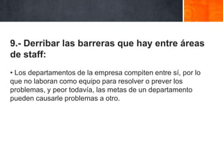 9.- Derribar las barreras que hay entre áreas
de staff:
• Los departamentos de la empresa compiten entre sí, por lo
que no laboran como equipo para resolver o prever los
problemas, y peor todavía, las metas de un departamento
pueden causarle problemas a otro.

 