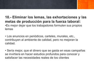 10.- Eliminar los lemas, las exhortaciones y las
metas de producción para la fuerza laboral:
•Es mejor dejar que los trabajadores formulen sus propios
lemas

• Los anuncios en periódicos, carteles, murales, etc.,
contribuyen al ambiente de calidad, pero no mejoran la
calidad.
• Sería mejor, que el dinero que se gasta en esas campañas
se invirtiera en hacer estudios profundos para conocer y
satisfacer las necesidades reales de los clientes

 
