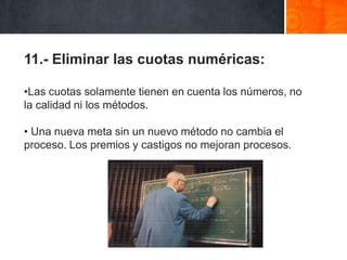 11.- Eliminar las cuotas numéricas:
•Las cuotas solamente tienen en cuenta los números, no
la calidad ni los métodos.
• Una nueva meta sin un nuevo método no cambia el
proceso. Los premios y castigos no mejoran procesos.

 