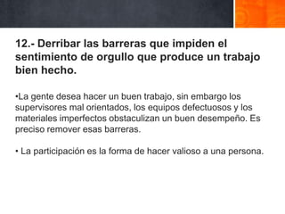 12.- Derribar las barreras que impiden el
sentimiento de orgullo que produce un trabajo
bien hecho.
•La gente desea hacer un buen trabajo, sin embargo los
supervisores mal orientados, los equipos defectuosos y los
materiales imperfectos obstaculizan un buen desempeño. Es
preciso remover esas barreras.
• La participación es la forma de hacer valioso a una persona.

 