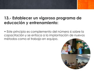 13.- Establecer un vigoroso programa de
educación y entrenamiento:
• Este principio es complemento del número 6 sobre la
capacitación y se enfoca a la implantación de nuevos
métodos como el trabajo en equipo.

 