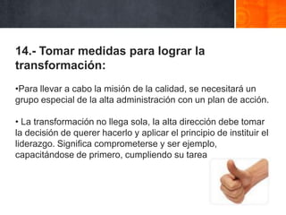 14.- Tomar medidas para lograr la
transformación:
•Para llevar a cabo la misión de la calidad, se necesitará un
grupo especial de la alta administración con un plan de acción.
• La transformación no llega sola, la alta dirección debe tomar
la decisión de querer hacerlo y aplicar el principio de instituir el
liderazgo. Significa comprometerse y ser ejemplo,
capacitándose de primero, cumpliendo su tarea

 