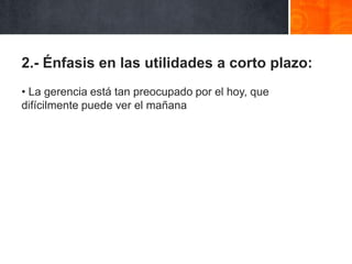 2.- Énfasis en las utilidades a corto plazo:
• La gerencia está tan preocupado por el hoy, que
difícilmente puede ver el mañana

 