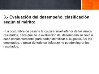3.- Evaluación del desempeño, clasificación
según el mérito:
• La costumbre de pasarle la culpa al nivel inferior de los malos
resultados, hace que se la evaluación del desempeño se lleve a
cabo constantemente, para poder identificar al culpable. Así los
empleados, a pesar de todo su esfuerzo no pueden lograr los
resultados.

 