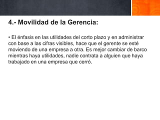 4.- Movilidad de la Gerencia:
• El énfasis en las utilidades del corto plazo y en administrar
con base a las cifras visibles, hace que el gerente se esté
moviendo de una empresa a otra. Es mejor cambiar de barco
mientras haya utilidades, nadie contrata a alguien que haya
trabajado en una empresa que cerró.

 