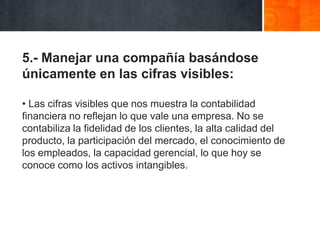 5.- Manejar una compañía basándose
únicamente en las cifras visibles:
• Las cifras visibles que nos muestra la contabilidad
financiera no reflejan lo que vale una empresa. No se
contabiliza la fidelidad de los clientes, la alta calidad del
producto, la participación del mercado, el conocimiento de
los empleados, la capacidad gerencial, lo que hoy se
conoce como los activos intangibles.

 