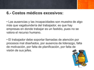 6.- Costos médicos excesivos:
• Las ausencias y las incapacidades son muestra de algo
más que vagabundería del trabajador, es que hay
empresas en donde trabajar es un fastidio, pues no se
valora el recurso humano.

• El trabajador debe soportar llamadas de atención por
procesos mal diseñados, por ausencia de liderazgo, falta
de motivación, por falta de planificación, por falta de
visión de sus jefes.

 